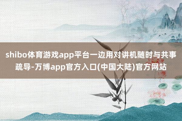 shibo体育游戏app平台一边用对讲机随时与共事疏导-万博app官方入口(中国大陆)官方网站