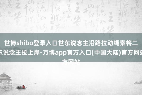 世博shibo登录入口世东说念主沿路拉动绳索将二东说念主拉上岸-万博app官方入口(中国大陆)官方网站