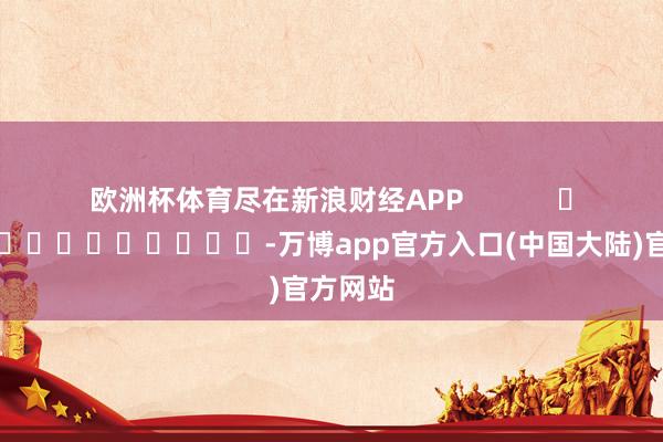欧洲杯体育尽在新浪财经APP            													-万博app官方入口(中国大陆)官方网站