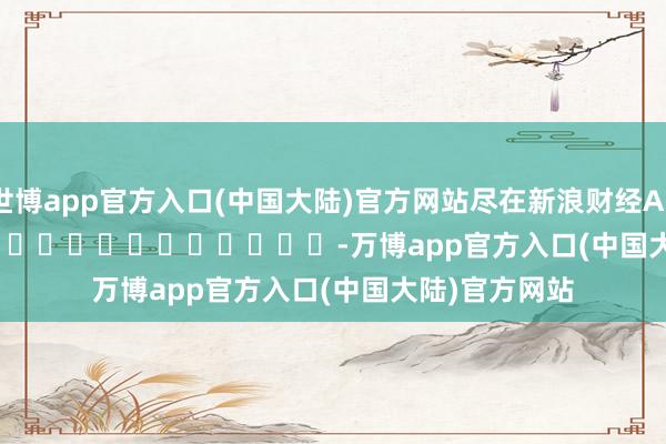世博app官方入口(中国大陆)官方网站尽在新浪财经APP            													-万博app官方入口(中国大陆)官方网站