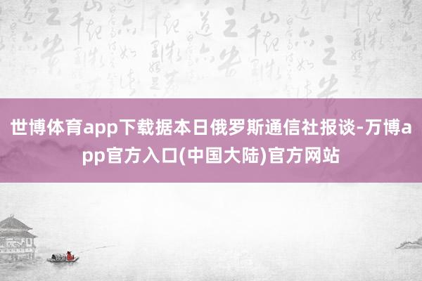 世博体育app下载据本日俄罗斯通信社报谈-万博app官方入口(中国大陆)官方网站