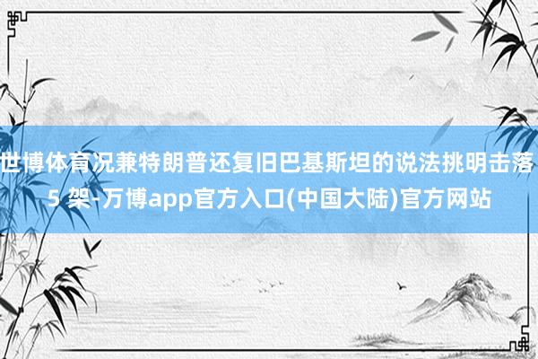 世博体育况兼特朗普还复旧巴基斯坦的说法挑明击落 5 架-万博app官方入口(中国大陆)官方网站