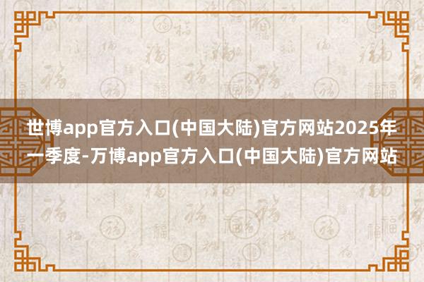 世博app官方入口(中国大陆)官方网站　　2025年一季度-万博app官方入口(中国大陆)官方网站