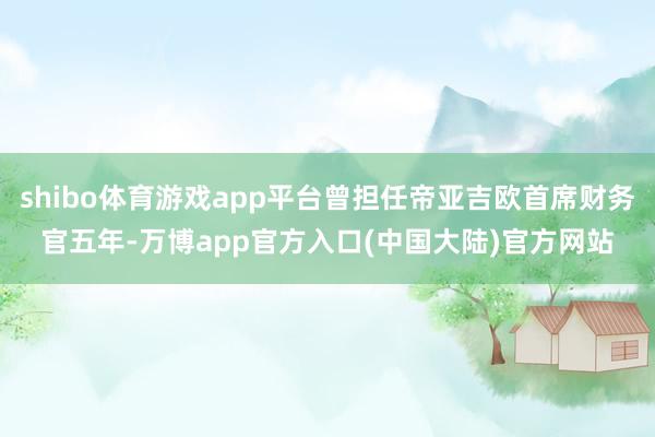 shibo体育游戏app平台曾担任帝亚吉欧首席财务官五年-万博app官方入口(中国大陆)官方网站