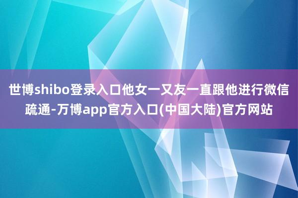 世博shibo登录入口他女一又友一直跟他进行微信疏通-万博app官方入口(中国大陆)官方网站