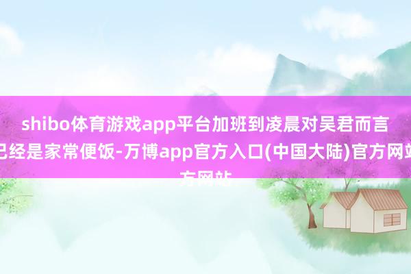 shibo体育游戏app平台加班到凌晨对吴君而言已经是家常便饭-万博app官方入口(中国大陆)官方网站