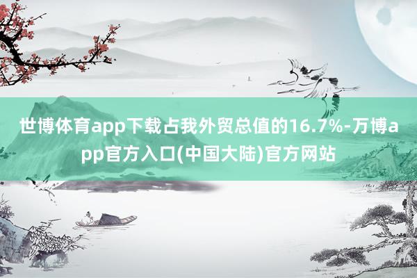 世博体育app下载占我外贸总值的16.7%-万博app官方入口(中国大陆)官方网站