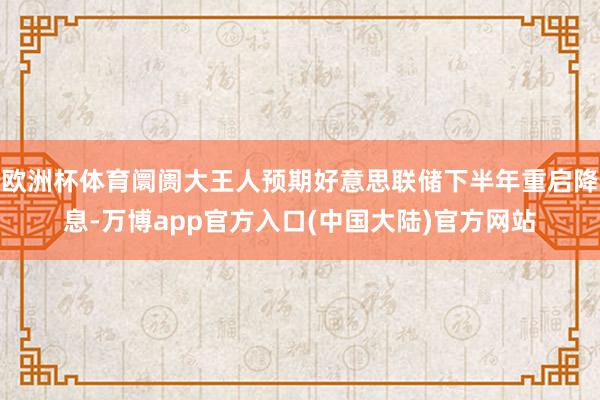 欧洲杯体育阛阓大王人预期好意思联储下半年重启降息-万博app官方入口(中国大陆)官方网站