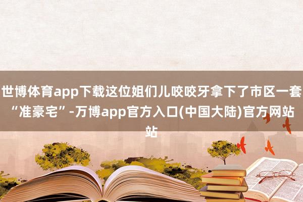 世博体育app下载这位姐们儿咬咬牙拿下了市区一套“准豪宅”-万博app官方入口(中国大陆)官方网站