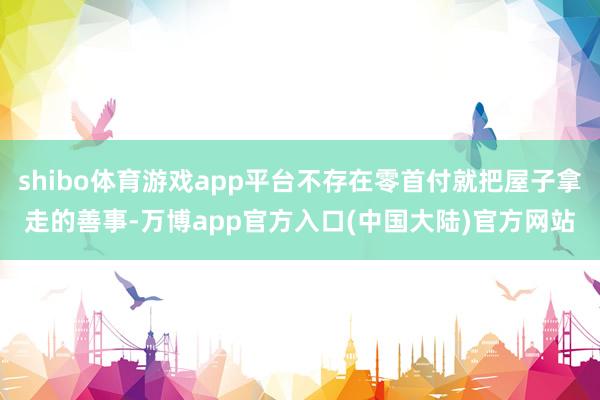 shibo体育游戏app平台不存在零首付就把屋子拿走的善事-万博app官方入口(中国大陆)官方网站