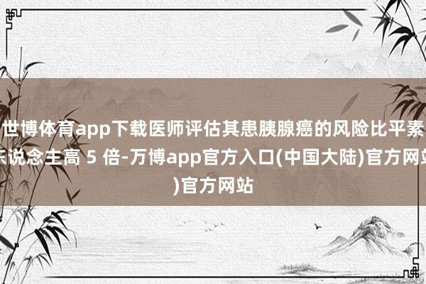 世博体育app下载医师评估其患胰腺癌的风险比平素东说念主高 5 倍-万博app官方入口(中国大陆)官方网站