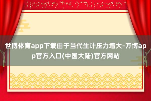 世博体育app下载由于当代生计压力增大-万博app官方入口(中国大陆)官方网站