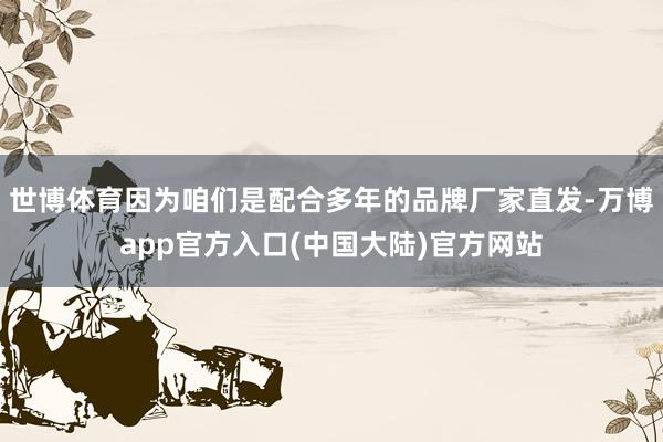 世博体育因为咱们是配合多年的品牌厂家直发-万博app官方入口(中国大陆)官方网站