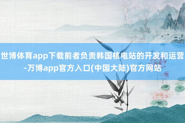 世博体育app下载前者负责韩国核电站的开发和运营-万博app官方入口(中国大陆)官方网站