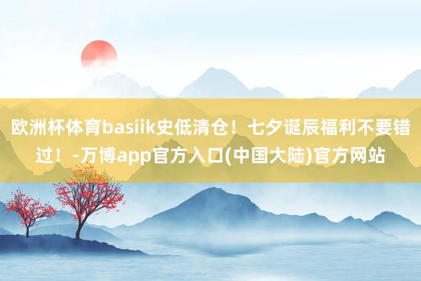 欧洲杯体育basiik史低清仓!七夕诞辰福利不要错过!-万博app官方入口(中国大陆)官方网站