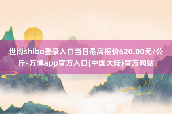 世博shibo登录入口当日最高报价620.00元/公斤-万博app官方入口(中国大陆)官方网站