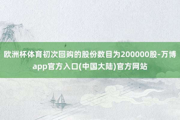 欧洲杯体育初次回购的股份数目为200000股-万博app官方入口(中国大陆)官方网站