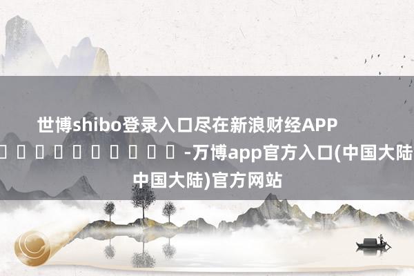 世博shibo登录入口尽在新浪财经APP            													-万博app官方入口(中国大陆)官方网站