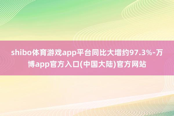 shibo体育游戏app平台同比大增约97.3%-万博app官方入口(中国大陆)官方网站