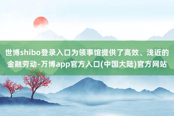 世博shibo登录入口为领事馆提供了高效、浅近的金融劳动-万博app官方入口(中国大陆)官方网站
