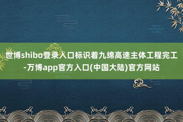 世博shibo登录入口标识着九绵高速主体工程完工-万博app官方入口(中国大陆)官方网站