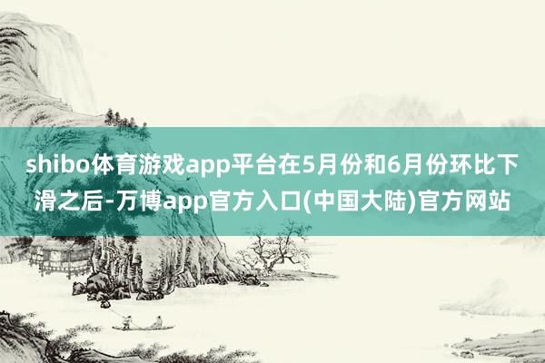 shibo体育游戏app平台在5月份和6月份环比下滑之后-万博app官方入口(中国大陆)官方网站