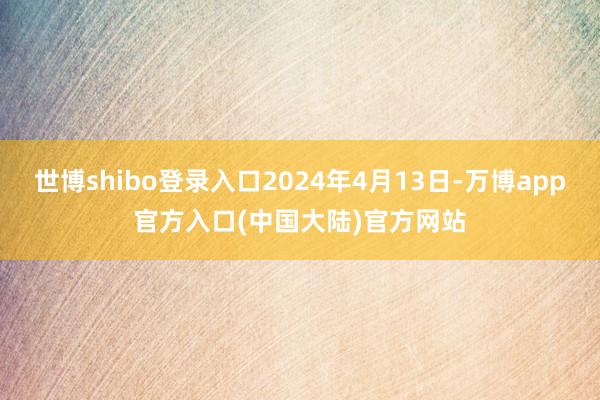 世博shibo登录入口2024年4月13日-万博app官方入口(中国大陆)官方网站