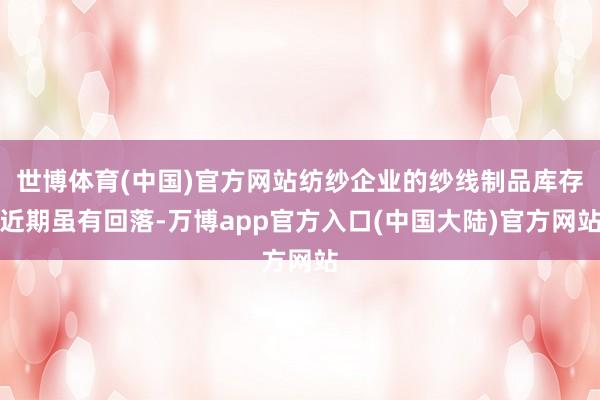 世博体育(中国)官方网站纺纱企业的纱线制品库存近期虽有回落-万博app官方入口(中国大陆)官方网站