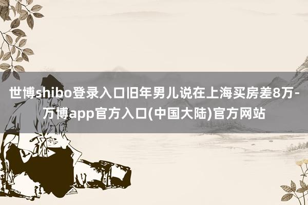 世博shibo登录入口旧年男儿说在上海买房差8万-万博app官方入口(中国大陆)官方网站