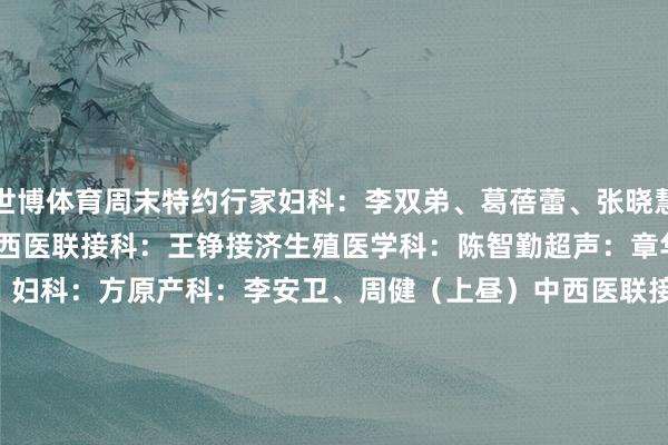 世博体育周末特约行家妇科:李双弟、葛蓓蕾、张晓慧乳腺科:成小林(上昼)中西医联接科:王铮接济生殖医学科:陈智勤超声:章华西院周六特需(3号楼五楼)妇科:方原产科:李安卫、周健(上昼)中西医联接科:王书云(上昼)胎儿医学科:孟梦(下昼)生殖免疫科:余娜产后门诊(上昼)发育当作儿童保健门诊  1 门诊时辰:8:00-17:00挂号时辰:7:30-16:30 2 预约样貌:1)现场预约 / 诊间预约3)