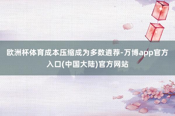 欧洲杯体育成本压缩成为多数遴荐-万博app官方入口(中国大陆)官方网站