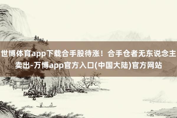 世博体育app下载合手股待涨!合手仓者无东说念主卖出-万博app官方入口(中国大陆)官方网站