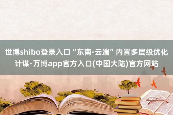 世博shibo登录入口“东南·云端”内置多层级优化计谋-万博app官方入口(中国大陆)官方网站