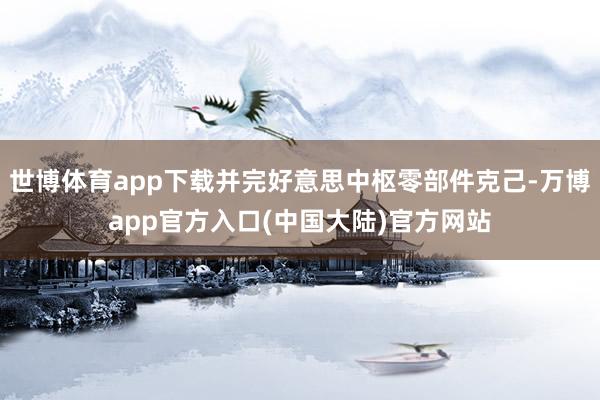 世博体育app下载并完好意思中枢零部件克己-万博app官方入口(中国大陆)官方网站