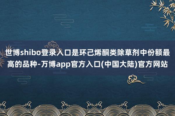 世博shibo登录入口是环己烯酮类除草剂中份额最高的品种-万博app官方入口(中国大陆)官方网站