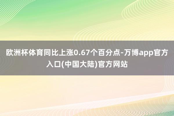 欧洲杯体育同比上涨0.67个百分点-万博app官方入口(中国大陆)官方网站