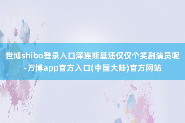世博shibo登录入口泽连斯基还仅仅个笑剧演员呢-万博app官方入口(中国大陆)官方网站