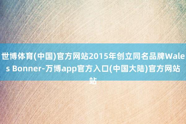 世博体育(中国)官方网站2015年创立同名品牌Wales Bonner-万博app官方入口(中国大陆)官方网站