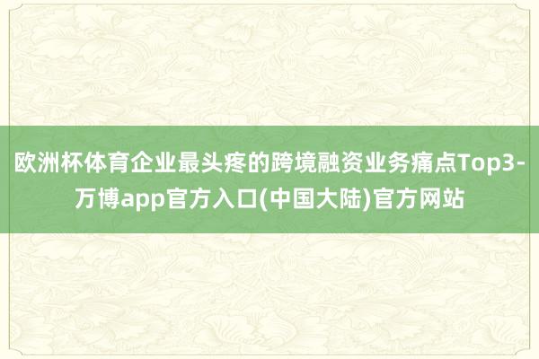 欧洲杯体育企业最头疼的跨境融资业务痛点Top3-万博app官方入口(中国大陆)官方网站