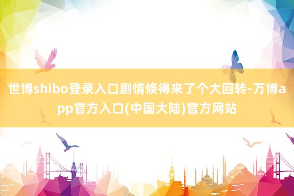 世博shibo登录入口剧情倏得来了个大回转-万博app官方入口(中国大陆)官方网站