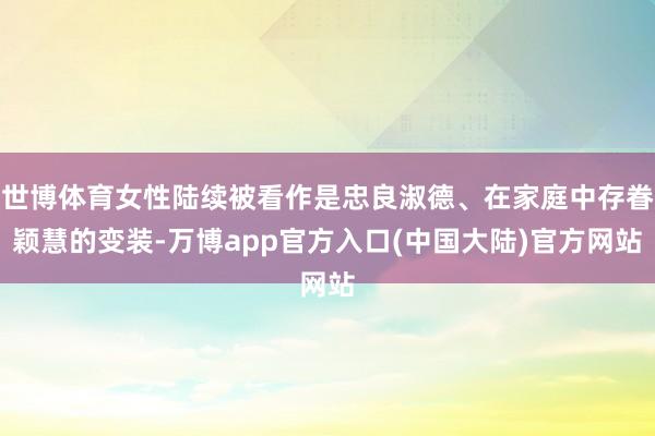 世博体育女性陆续被看作是忠良淑德、在家庭中存眷颖慧的变装-万博app官方入口(中国大陆)官方网站
