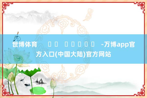 世博体育 -万博app官方入口(中国大陆)官方网站