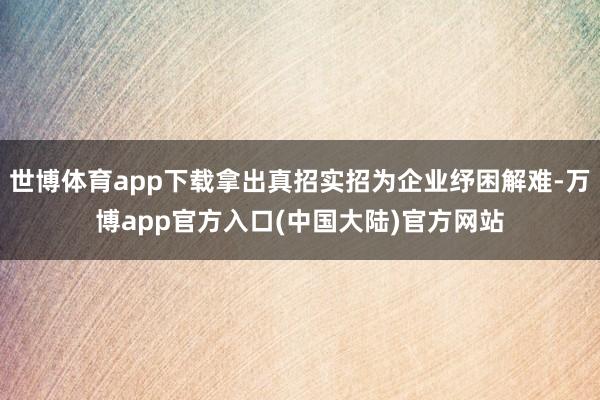 世博体育app下载拿出真招实招为企业纾困解难-万博app官方入口(中国大陆)官方网站