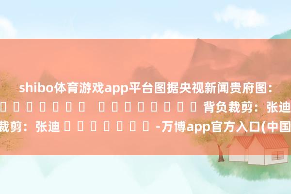 shibo体育游戏app平台图据央视新闻贵府图：图据视觉中国												  								背负裁剪：张迪 							-万博app官方入口(中国大陆)官方网站