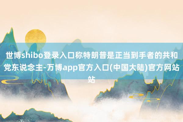 世博shibo登录入口称特朗普是正当到手者的共和党东说念主-万博app官方入口(中国大陆)官方网站