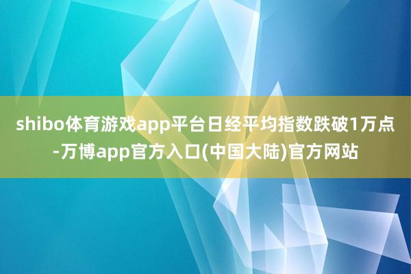 shibo体育游戏app平台日经平均指数跌破1万点-万博app官方入口(中国大陆)官方网站