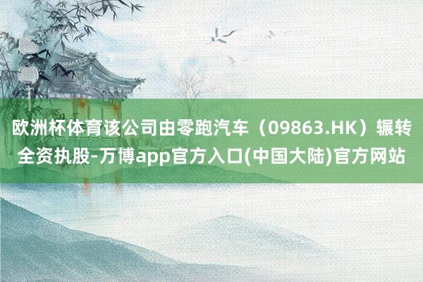 欧洲杯体育该公司由零跑汽车(09863.HK)辗转全资执股-万博app官方入口(中国大陆)官方网站
