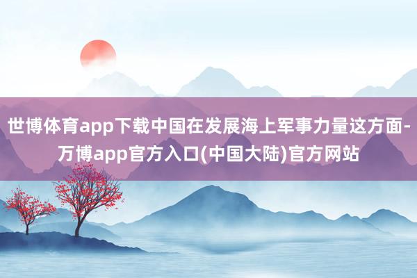 世博体育app下载中国在发展海上军事力量这方面-万博app官方入口(中国大陆)官方网站
