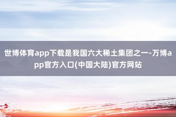世博体育app下载是我国六大稀土集团之一-万博app官方入口(中国大陆)官方网站