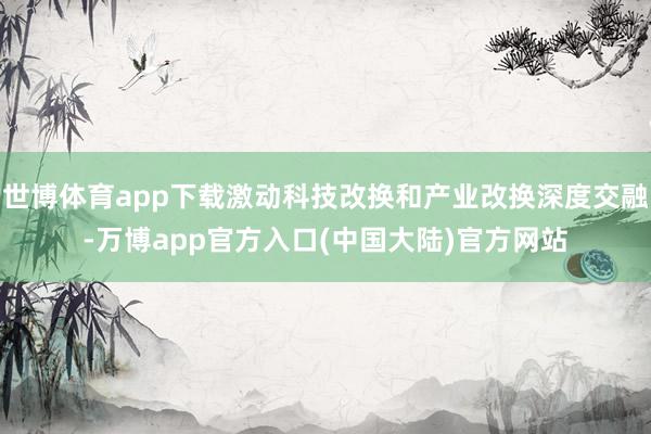 世博体育app下载激动科技改换和产业改换深度交融-万博app官方入口(中国大陆)官方网站